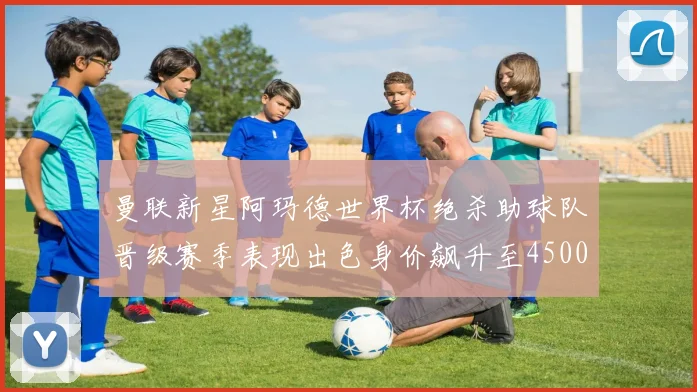 曼联新星阿玛德世界杯绝杀助球队晋级赛季表现出色身价飙升至4500万欧