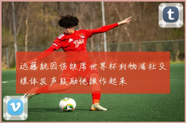 远藤航因伤缺席世界杯利物浦社交媒体发声鼓励他振作起来