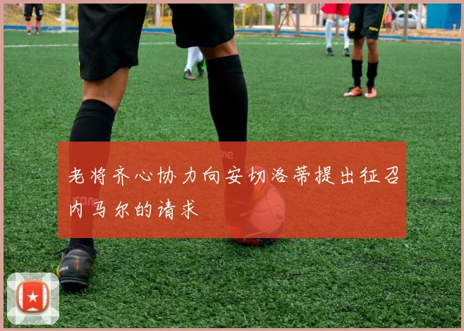 老将齐心协力向安切洛蒂提出征召内马尔的请求