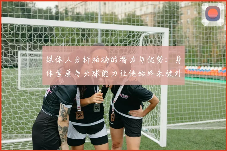 媒体人分析柏杨的潜力与优势：身体素质与头球能力让他始终未被外教放弃