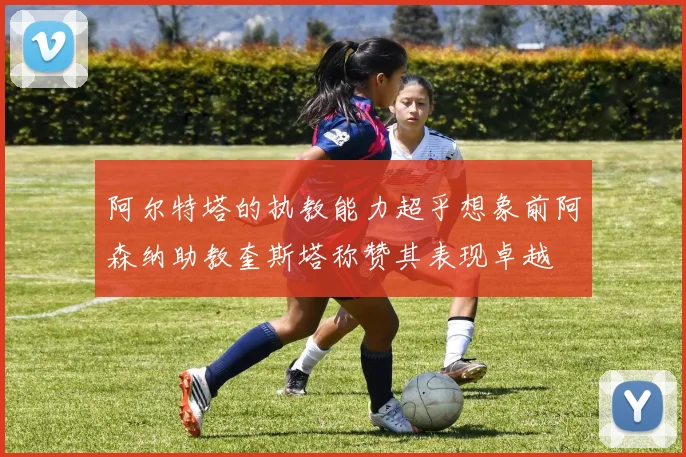阿尔特塔的执教能力超乎想象前阿森纳助教奎斯塔称赞其表现卓越