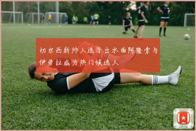 切尔西新帅人选浮出水面阿隆索与伊劳拉成为热门候选人