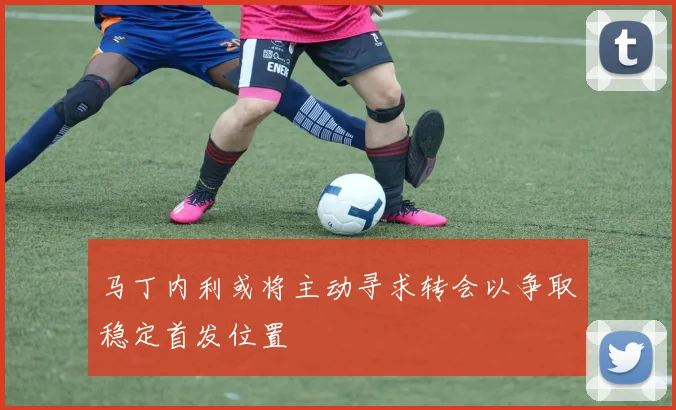 马丁内利或将主动寻求转会以争取稳定首发位置