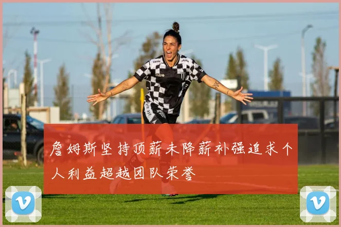 詹姆斯坚持顶薪未降薪补强追求个人利益超越团队荣誉