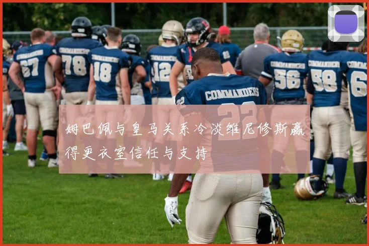姆巴佩与皇马关系冷淡维尼修斯赢得更衣室信任与支持