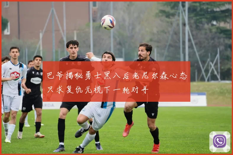 巴爷揭秘勇士黑八后老尼尔森心态只求复仇无视下一轮对手