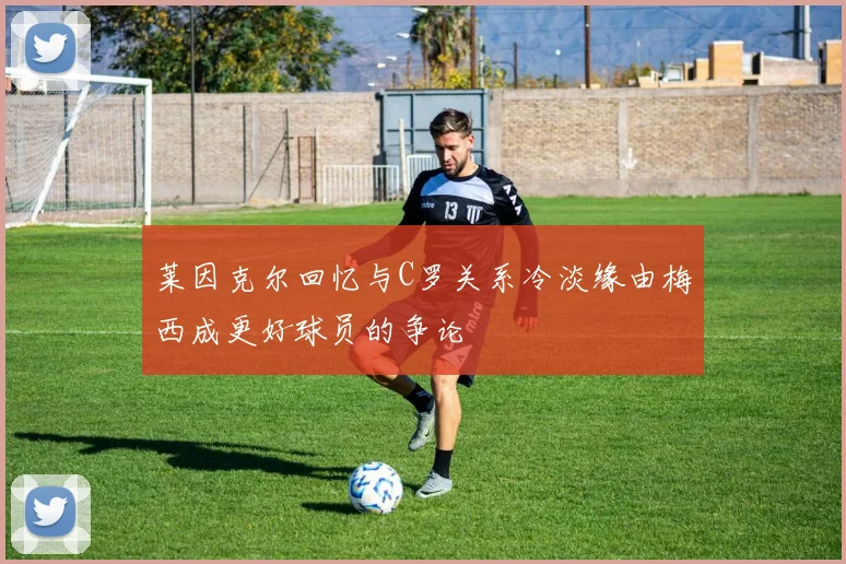 莱因克尔回忆与C罗关系冷淡缘由梅西成更好球员的争论