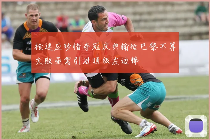 枪迷应珍惜夺冠庆典输给巴黎不算失败亟需引进顶级左边锋