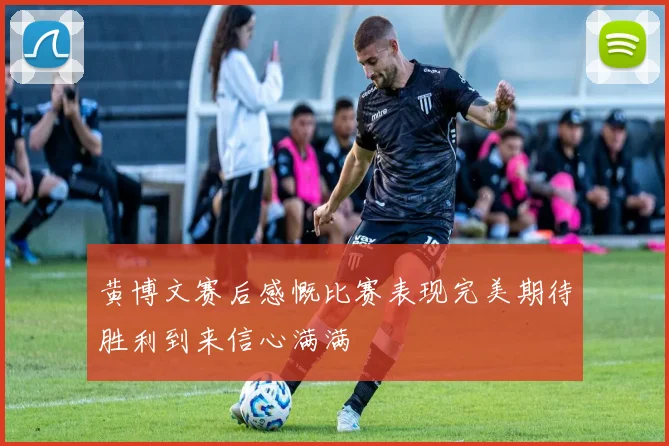 黄博文赛后感慨比赛表现完美期待胜利到来信心满满
