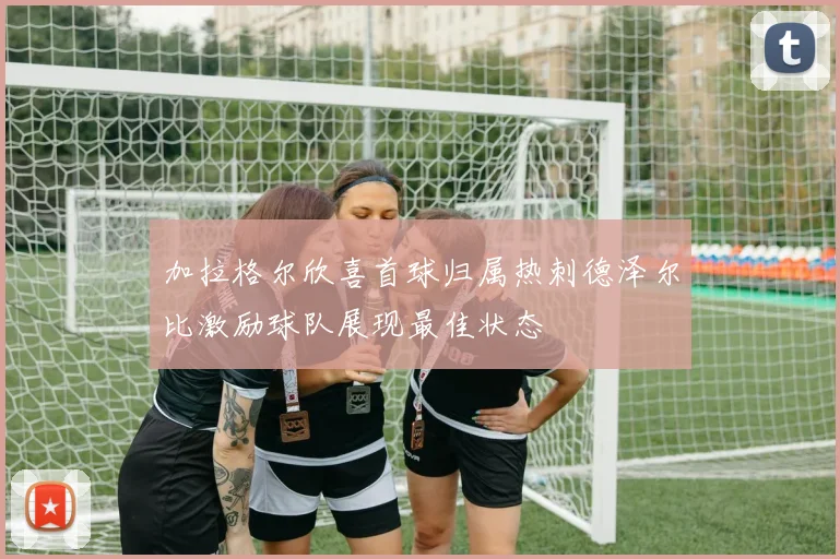 加拉格尔欣喜首球归属热刺德泽尔比激励球队展现最佳状态